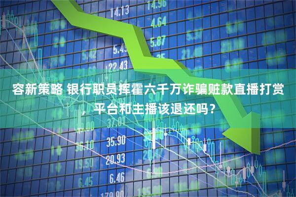 容新策略 银行职员挥霍六千万诈骗赃款直播打赏，平台和主播该退还吗？