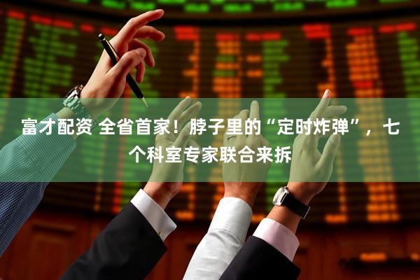 富才配资 全省首家！脖子里的“定时炸弹”，七个科室专家联合来拆