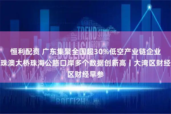 恒利配资 广东集聚全国超30%低空产业链企业；港珠澳大桥珠海公路口岸多个数据创新高丨大湾区财经早参