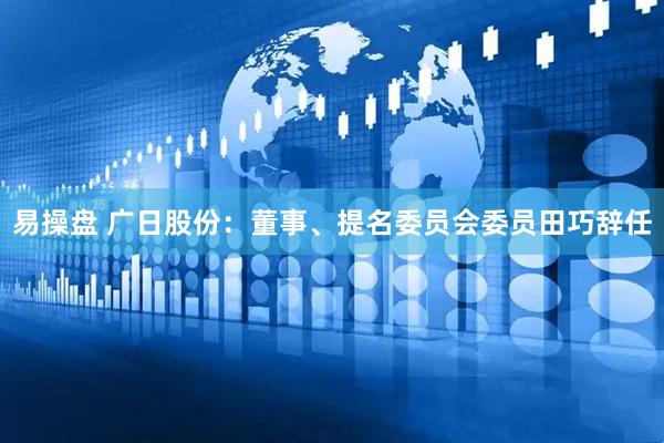 易操盘 广日股份：董事、提名委员会委员田巧辞任